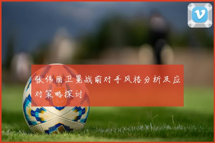 张伟丽卫冕战前对手风格分析及应对策略探讨
