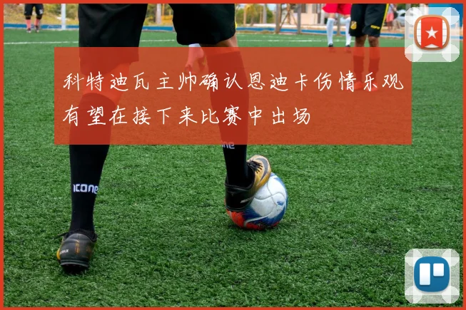 科特迪瓦主帅确认恩迪卡伤情乐观有望在接下来比赛中出场