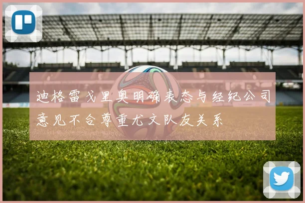 迪格雷戈里奥明确表态与经纪公司意见不合尊重尤文队友关系