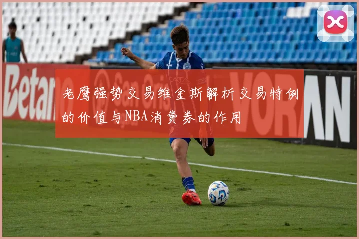 老鹰强势交易维金斯解析交易特例的价值与NBA消费券的作用
