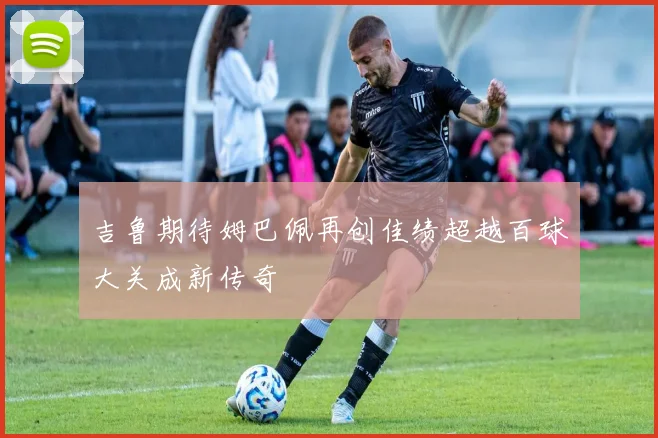 吉鲁期待姆巴佩再创佳绩超越百球大关成新传奇