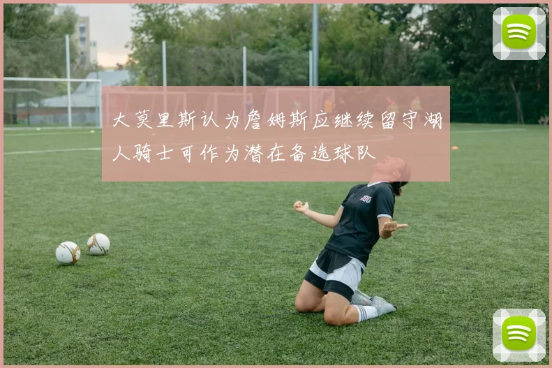 大莫里斯认为詹姆斯应继续留守湖人骑士可作为潜在备选球队