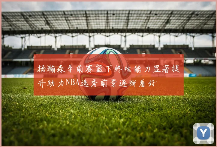 杨瀚森季前赛篮下终结能力显著提升助力NBA选秀前景逐渐看好