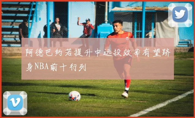 阿德巴约若提升中远投效率有望跻身NBA前十行列