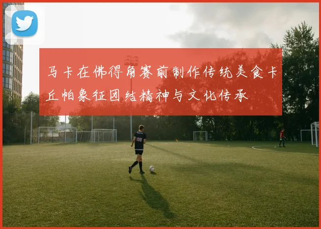 马卡在佛得角赛前制作传统美食卡丘帕象征团结精神与文化传承