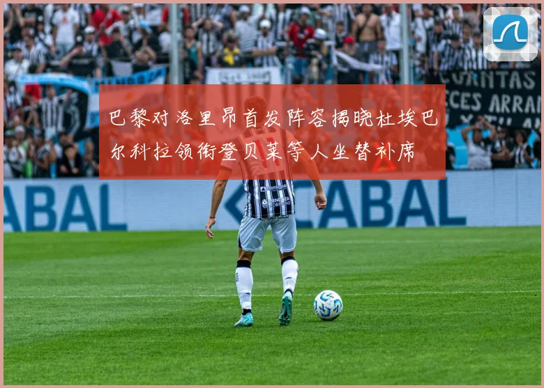 巴黎对洛里昂首发阵容揭晓杜埃巴尔科拉领衔登贝莱等人坐替补席