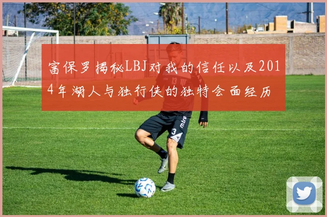 富保罗揭秘LBJ对我的信任以及2014年湖人与独行侠的独特会面经历