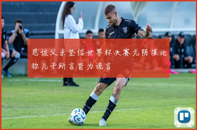 恩佐父亲坚信世界杯决赛无阴谋论称儿子所言皆为谎言