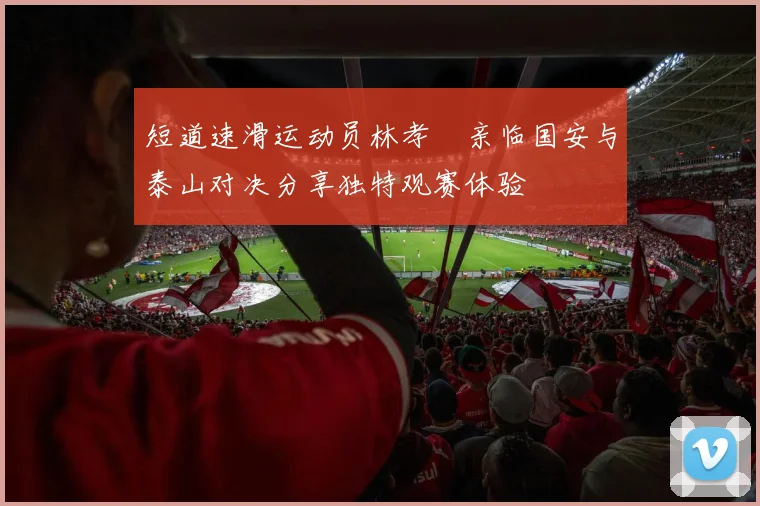 短道速滑运动员林孝埈亲临国安与泰山对决分享独特观赛体验