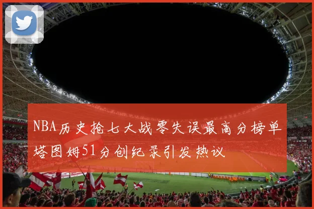 NBA历史抢七大战零失误最高分榜单塔图姆51分创纪录引发热议