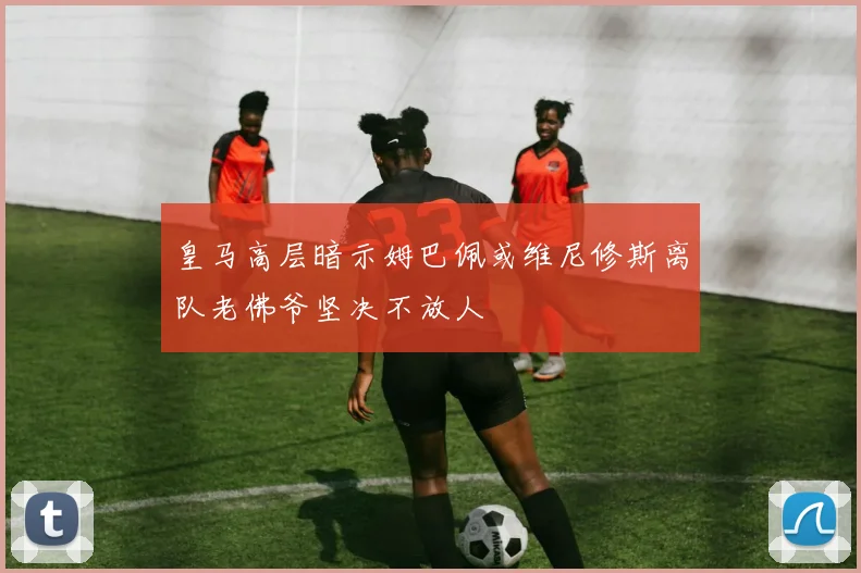 皇马高层暗示姆巴佩或维尼修斯离队老佛爷坚决不放人