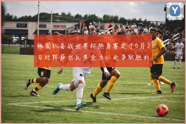 韩国队备战世界杯热身赛定于6月3日对阵萨尔瓦多全力以赴争取胜利