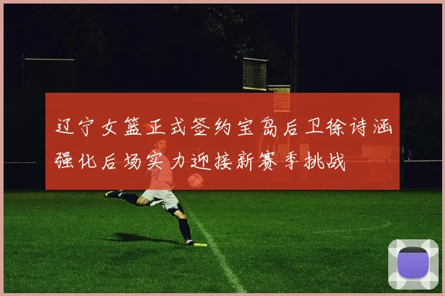 辽宁女篮正式签约宝岛后卫徐诗涵强化后场实力迎接新赛季挑战