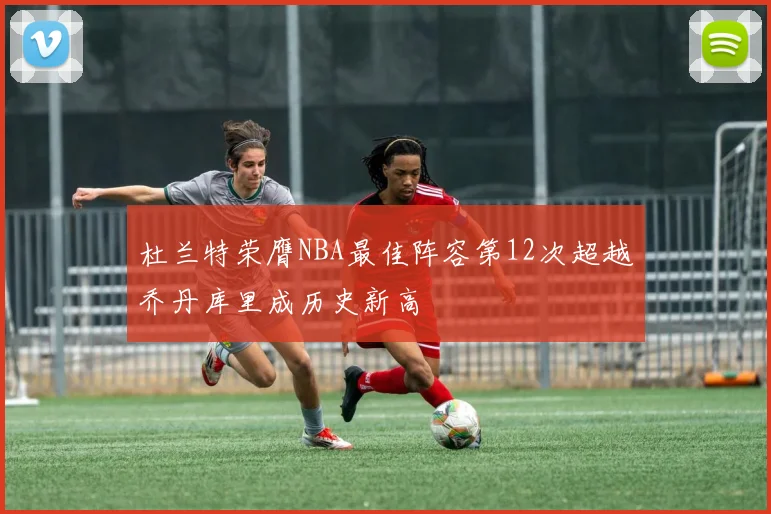 杜兰特荣膺NBA最佳阵容第12次超越乔丹库里成历史新高