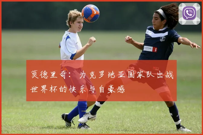 莫德里奇：为克罗地亚国家队出战世界杯的快乐与自豪感