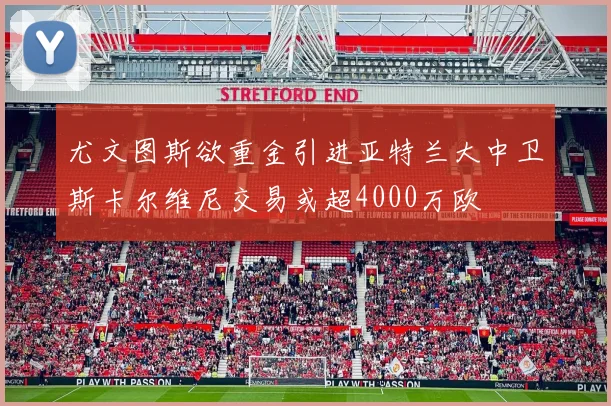 尤文图斯欲重金引进亚特兰大中卫斯卡尔维尼交易或超4000万欧