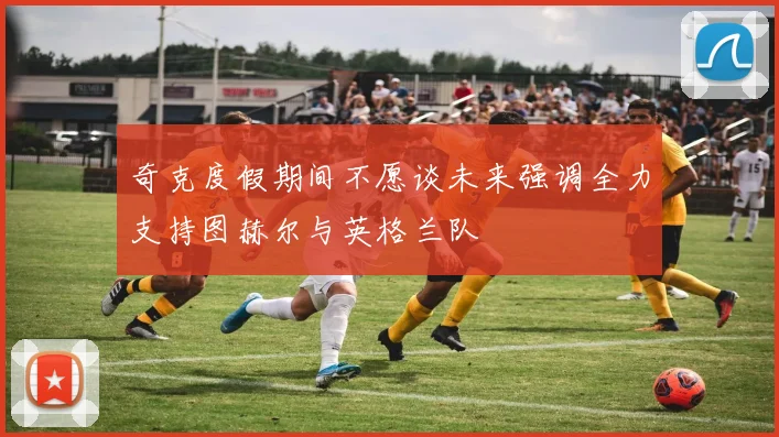 奇克度假期间不愿谈未来强调全力支持图赫尔与英格兰队