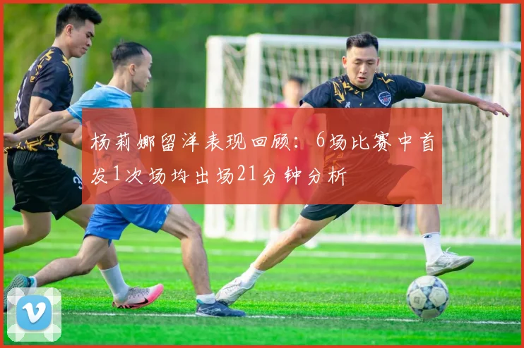 杨莉娜留洋表现回顾：6场比赛中首发1次场均出场21分钟分析
