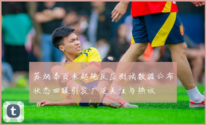 苏炳添百米起跑反应测试数据公布状态回暖引发广泛关注与热议