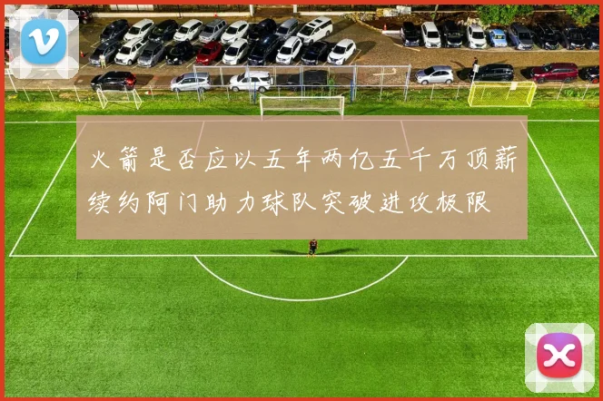 火箭是否应以五年两亿五千万顶薪续约阿门助力球队突破进攻极限